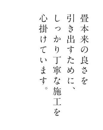 畳本来の良さを引き出すために、しっかり丁寧な施工を心掛けています。お客様のご要望に沿った最適な畳のご提案をいたします。